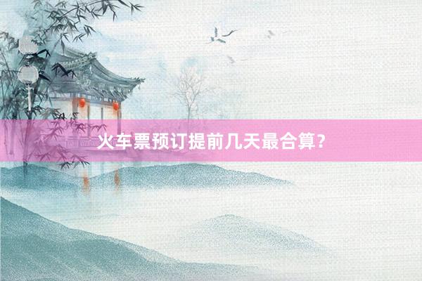 火车票预订提前几天最合算？