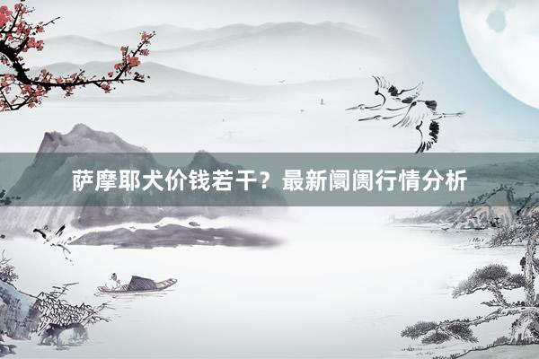 萨摩耶犬价钱若干？最新阛阓行情分析